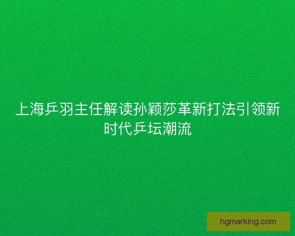 上海乒羽主任解读孙颖莎革新打法引领新时代乒坛潮流