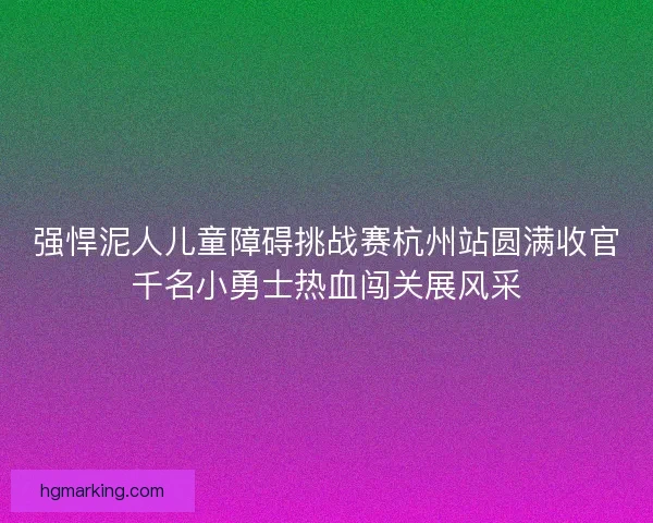 强悍泥人儿童障碍挑战赛杭州站圆满收官千名小勇士热血闯关展风采