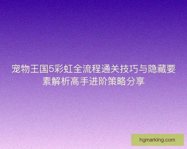 宠物王国5彩虹全流程通关技巧与隐藏要素解析高手进阶策略分享