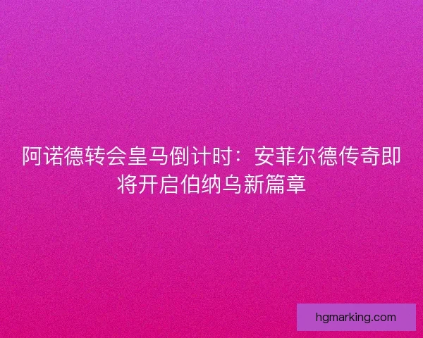 阿诺德转会皇马倒计时：安菲尔德传奇即将开启伯纳乌新篇章