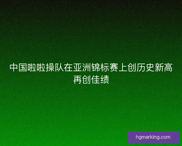 中国啦啦操队在亚洲锦标赛上创历史新高再创佳绩
